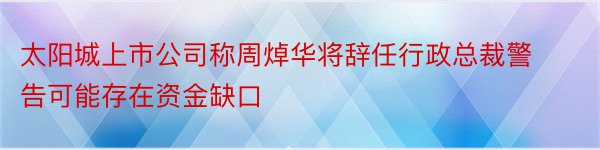 太阳城上市公司称周焯华将辞任行政总裁警告可能存在资金缺口