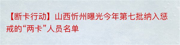 【断卡行动】山西忻州曝光今年第七批纳入惩戒的“两卡”人员名单