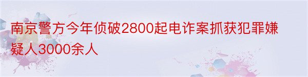 南京警方今年侦破2800起电诈案抓获犯罪嫌疑人3000余人
