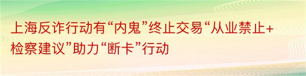 上海反诈行动有“内鬼”终止交易“从业禁止+检察建议”助力“断卡”行动