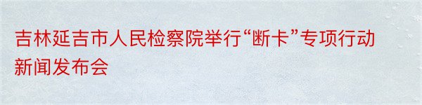 吉林延吉市人民检察院举行“断卡”专项行动新闻发布会