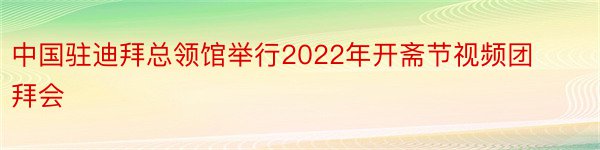 中国驻迪拜总领馆举行2022年开斋节视频团拜会