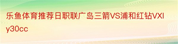 乐鱼体育推荐日职联广岛三箭VS浦和红钻VXly30cc