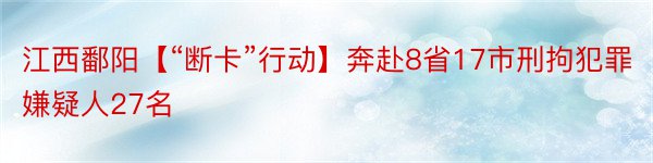 江西鄱阳【“断卡”行动】奔赴8省17市刑拘犯罪嫌疑人27名