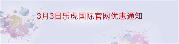 3月3日乐虎国际官网优惠通知